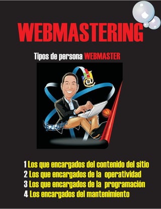 WEBMASTERING
Tipos de persona WEBMASTER

1 Los que encargados del contenido del sitio
2 Los que encargados de la operatividad
3 Los que encargados de la programación
4 Los encargados del mantenimiento

 