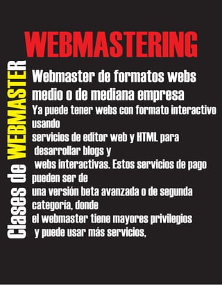 Clases de WEBMASTER

WEBMASTERING
Webmaster de formatos webs
medio o de mediana empresa
Ya puede tener webs con formato interactivo
usando
servicios de editor web y HTML para
desarrollar blogs y
webs interactivas. Estos servicios de pago
pueden ser de
una versión beta avanzada o de segunda
categoría, donde
el webmaster tiene mayores privilegios
y puede usar más servicios,

 