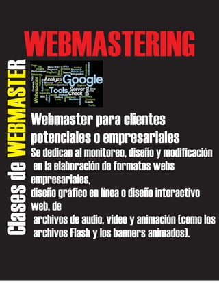 Clases de WEBMASTER

WEBMASTERING
Webmaster para clientes
potenciales o empresariales
Se dedican al monitoreo, diseño y modificación
en la elaboración de formatos webs
empresariales,
diseño gráfico en línea o diseño interactivo
web, de
archivos de audio, video y animación (como los
archivos Flash y los banners animados).

 