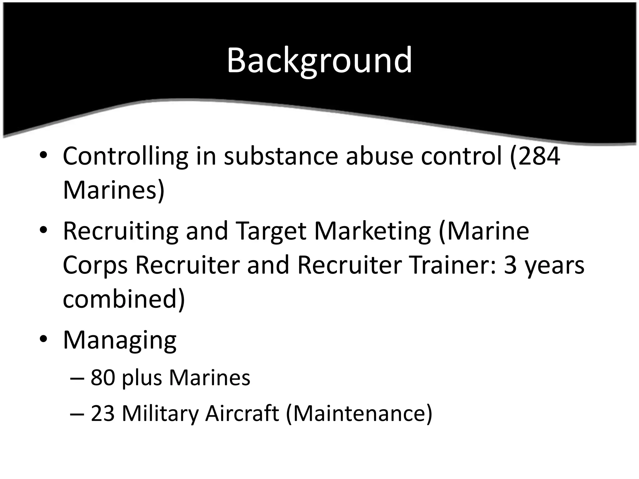 BackgroundControlling in substance abuse control (284 Marines)Recruiting and Target Marketing (Marine Corps Recruiter and Recruiter Trainer: 3 yearscombined)Managing80 plus Marines23 MilitaryAircraft (Maintenance)
