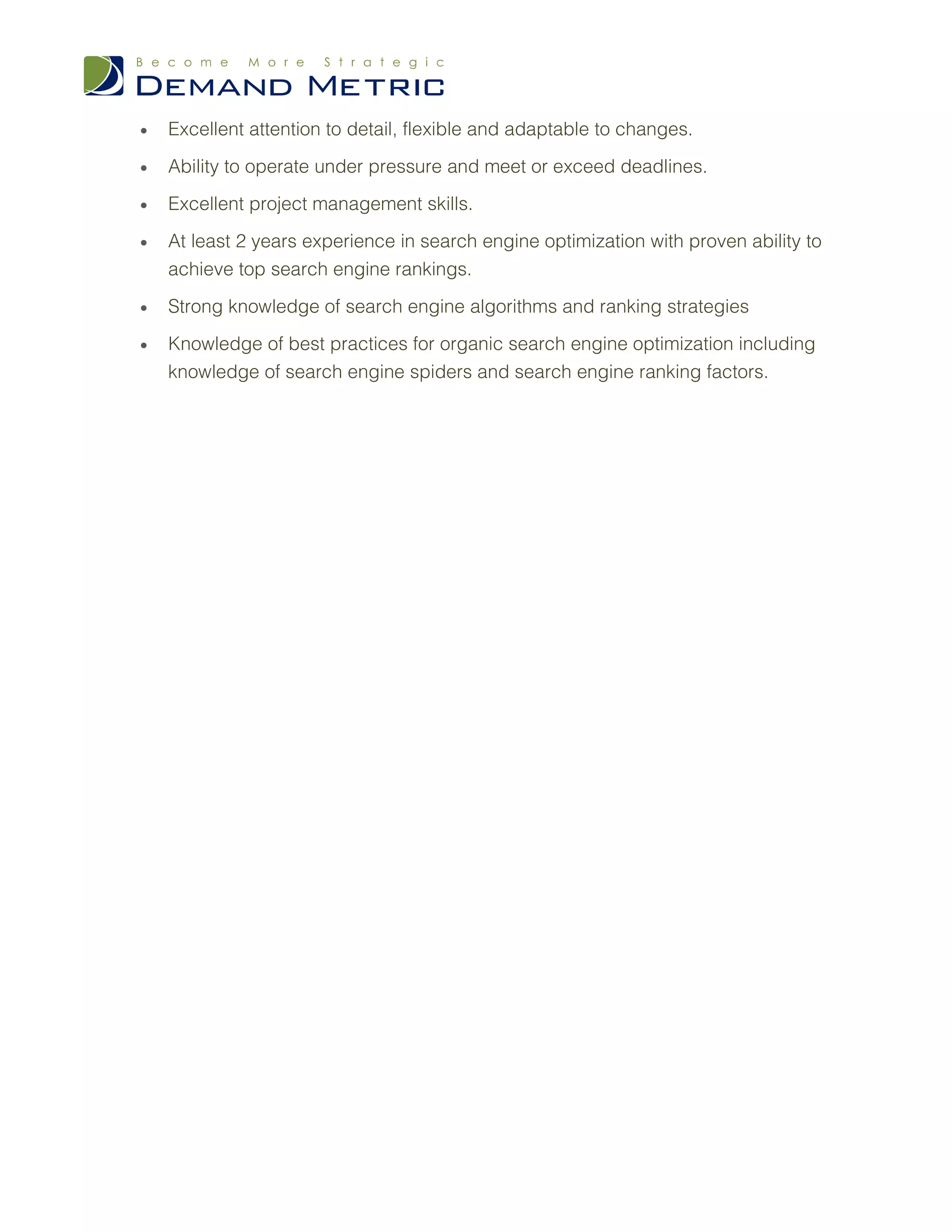 •   Excellent attention to detail, flexible and adaptable to changes.

•   Ability to operate under pressure and meet or exceed deadlines.

•   Excellent project management skills.

•   At least 2 years experience in search engine optimization with proven ability to
    achieve top search engine rankings.

•   Strong knowledge of search engine algorithms and ranking strategies

•   Knowledge of best practices for organic search engine optimization including
    knowledge of search engine spiders and search engine ranking factors.
 