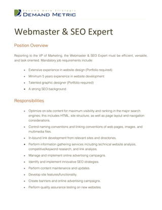 Webmaster & SEO Expert
Position Overview

Reporting to the VP of Marketing, the Webmaster & SEO Expert must be efficient, versatile,
and task oriented. Mandatory job requirements include:


      •   Extensive experience in website design (Portfolio required)
      •   Minimum 5 years experience in website development

      •   Talented graphic designer (Portfolio required)

      •   A strong SEO background


Responsibilities

      •   Optimize on-site content for maximum visibility and ranking in the major search
          engines; this includes HTML, site structure, as well as page layout and navigation
          considerations.

      •   Control naming conventions and linking conventions of web pages, images, and
          multimedia files.

      •   In-bound link development from relevant sites and directories.

      •   Perform information gathering services including technical website analysis,
          competitive/keyword research, and link analysis.

      •   Manage and implement online advertising campaigns.

      •   Identify and implement innovative SEO strategies.

      •   Perform content maintenance and updates.

      •   Develop site features/functionality.

      •   Create banners and online advertising campaigns.

      •   Perform quality assurance testing on new websites.
 