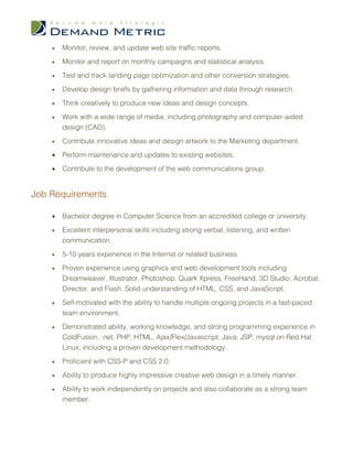 •   Monitor, review, and update web site traffic reports.

    •   Monitor and report on monthly campaigns and statistical analysis.

    •   Test and track landing page optimization and other conversion strategies.

    •   Develop design briefs by gathering information and data through research.

    •   Think creatively to produce new ideas and design concepts.

    •   Work with a wide range of media, including photography and computer-aided
        design (CAD).

    •   Contribute innovative ideas and design artwork to the Marketing department.

    •   Perform maintenance and updates to existing websites.

    •   Contribute to the development of the web communications group.


Job Requirements

    •   Bachelor degree in Computer Science from an accredited college or university.

    •   Excellent interpersonal skills including strong verbal, listening, and written
        communication.

    •   5-10 years experience in the Internet or related business.

    •   Proven experience using graphics and web development tools including
        Dreamweaver, Illustrator, Photoshop, Quark Xpress, FreeHand, 3D Studio, Acrobat,
        Director, and Flash. Solid understanding of HTML, CSS, and JavaScript.

    •   Self-motivated with the ability to handle multiple ongoing projects in a fast-paced
        team environment.

    •   Demonstrated ability, working knowledge, and strong programming experience in
        ColdFusion, .net, PHP, HTML, Ajax/Flex/Javascript, Java, JSP, mysql on Red Hat
        Linux, including a proven development methodology.

    •   Proficient with CSS-P and CSS 2.0.

    •   Ability to produce highly impressive creative web design in a timely manner.

    •   Ability to work independently on projects and also collaborate as a strong team
        member.
 