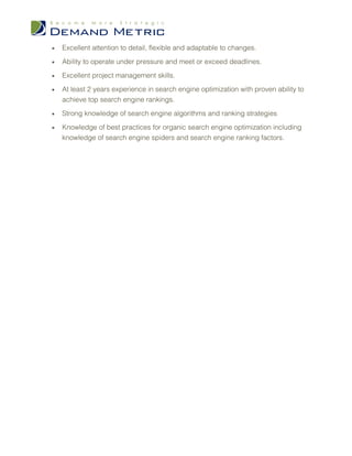 •   Excellent attention to detail, flexible and adaptable to changes.

•   Ability to operate under pressure and meet or exceed deadlines.

•   Excellent project management skills.

•   At least 2 years experience in search engine optimization with proven ability to
    achieve top search engine rankings.

•   Strong knowledge of search engine algorithms and ranking strategies

•   Knowledge of best practices for organic search engine optimization including
    knowledge of search engine spiders and search engine ranking factors.
 