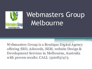 Webmasters Group
Melbourne
Webmasters Group is a Boutique Digital Agency
offering SEO, Adwords, SEM, website Design &
Development Services in Melbourne, Australia
with proven results. CALL 1300857475
 