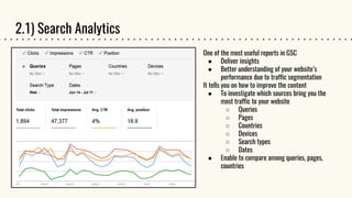 2.1) Search Analytics
One of the most useful reports in GSC
● Deliver insights
● Better understanding of your website’s
performance due to traffic segmentation
It tells you on how to improve the content
● To investigate which sources bring you the
most traffic to your website
○ Queries
○ Pages
○ Countries
○ Devices
○ Search types
○ Dates
● Enable to compare among queries, pages,
countries
 