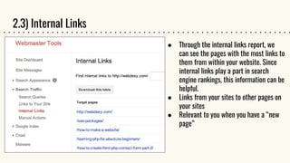 2.3) Internal Links
● Through the internal links report, we
can see the pages with the most links to
them from within your website. Since
internal links play a part in search
engine rankings, this information can be
helpful.
● Links from your sites to other pages on
your sites
● Relevant to you when you have a “new
page”
 