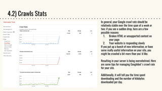 4.2) Crawls Stats
In general, your Google crawl rate should be
relatively stable over the time span of a week or
two; if you see a sudden drop, here are a few
possible reasons:
1. Broken HTML or unsupported content on
your page
2. Your website is responding slowly
If you put up a bunch of new information, or have
some really useful information on your site, you
might be crawled a bit more than you'd like.
Resulting in your server is being overwhelmed. Here
are some tips for managing Googlebot's crawl rate
for your site.
Additionally, it will tell you the time spent
downloading and the number of kilobytes
downloaded per day.
 