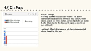 4.3) Site Maps
What is a Sitemap?
A Sitemap is an XML file that lists the URLs for a site. It allows
webmasters to include additional information about each URL: when it
was last updated, how often it changes, and how important it is in relation
to other URLs in the site. This allows search engines to crawl the site
more intelligently.
Additionally, if Google detects an error with the previously submitted
sitemap, they will be listed here.
 