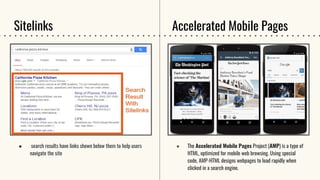 Sitelinks
● search results have links shown below them to help users
navigate the site
● The Accelerated Mobile Pages Project (AMP) is a type of
HTML, optimized for mobile web browsing. Using special
code, AMP-HTML designs webpages to load rapidly when
clicked in a search engine.
Accelerated Mobile Pages
 