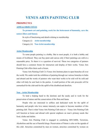 VENUS ARTS PAINTING CLUB
PROSPECTUS
AIMS & OBJECTIVES
       To promote art and painting, work for the betterment of humanity, save the
nature (flora and fauna).
       Its style of functioning and details relating to membership.
       Category (i)    Artist membership
       Category (ii) Non-Artist membership


Artist Membership
       To some people painting is a hobby. But to most people, it is both a hobby and
means of livelihood. They can buy paint and canvas only if their paintings are sold at a
reasonable price. To them it is a question of survival. These two categories of painters
should have a common forum for interaction and display of their works. Venus Arts
Painting Club offers them such a forum.
       Venus Arts Painting Club C/o Venus Arts Institute plans to open branches all over
the world. We under took the exhibition of painting through our various branches in India
and aboard and the works of painters who want their works to be sold will be sold and
other will duly be sent back to the parties. A small portion of the sale proceeds will be
earmarked for the club and for the uplift of the disabled and derelicts.


Non – Artist Membership
       To lend a helping hand to the destitute and the needy and to work for the
preservation of nature and the conservation of the flora and fauna.
       People who are interested in selfless and dedicated work for the uplift of
humanity and people who love nature intensely can aspire to become members of this
painting club. That is what Venus Arts Painting Club aims at – Venus Arts Painting Club
will function at home and abroad with special emphasis on man‟s primary needs like
food, clothe and shelter.
       Venus Arts Painting Club is engaged in combating HIV/AIDS, Terrorism,
Alcoholism and the use of harmful drugs. Preservation of Nature is also on the agenda of
this club. Atrocities committed by men on women, atrocities committed by women on
 