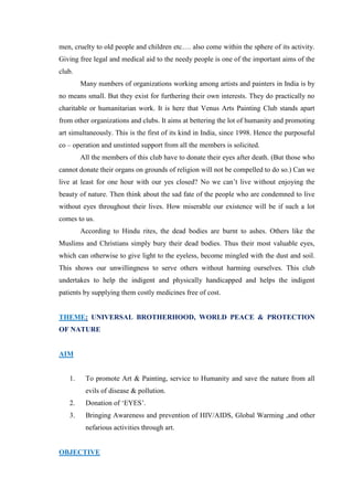 men, cruelty to old people and children etc…. also come within the sphere of its activity.
Giving free legal and medical aid to the needy people is one of the important aims of the
club.
        Many numbers of organizations working among artists and painters in India is by
no means small. But they exist for furthering their own interests. They do practically no
charitable or humanitarian work. It is here that Venus Arts Painting Club stands apart
from other organizations and clubs. It aims at bettering the lot of humanity and promoting
art simultaneously. This is the first of its kind in India, since 1998. Hence the purposeful
co – operation and unstinted support from all the members is solicited.
        All the members of this club have to donate their eyes after death. (But those who
cannot donate their organs on grounds of religion will not be compelled to do so.) Can we
live at least for one hour with our yes closed? No we can‟t live without enjoying the
beauty of nature. Then think about the sad fate of the people who are condemned to live
without eyes throughout their lives. How miserable our existence will be if such a lot
comes to us.
        According to Hindu rites, the dead bodies are burnt to ashes. Others like the
Muslims and Christians simply bury their dead bodies. Thus their most valuable eyes,
which can otherwise to give light to the eyeless, become mingled with the dust and soil.
This shows our unwillingness to serve others without harming ourselves. This club
undertakes to help the indigent and physically handicapped and helps the indigent
patients by supplying them costly medicines free of cost.


THEME: UNIVERSAL BROTHERHOOD, WORLD PEACE & PROTECTION
OF NATURE


AIM


   1.    To promote Art & Painting, service to Humanity and save the nature from all
         evils of disease & pollution.
   2.    Donation of „EYES‟.
   3.    Bringing Awareness and prevention of HIV/AIDS, Global Warming ,and other
         nefarious activities through art.


OBJECTIVE
 