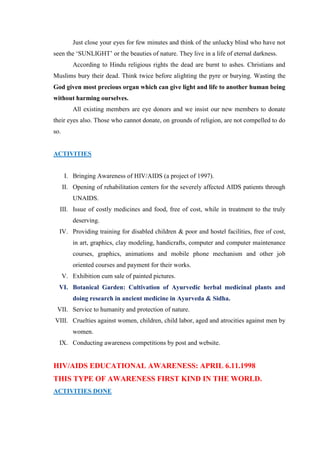 Just close your eyes for few minutes and think of the unlucky blind who have not
seen the „SUNLIGHT‟ or the beauties of nature. They live in a life of eternal darkness.
          According to Hindu religious rights the dead are burnt to ashes. Christians and
Muslims bury their dead. Think twice before alighting the pyre or burying. Wasting the
God given most precious organ which can give light and life to another human being
without harming ourselves.
          All existing members are eye donors and we insist our new members to donate
their eyes also. Those who cannot donate, on grounds of religion, are not compelled to do
so.


ACTIVITIES


      I. Bringing Awareness of HIV/AIDS (a project of 1997).
      II. Opening of rehabilitation centers for the severely affected AIDS patients through
          UNAIDS.
  III. Issue of costly medicines and food, free of cost, while in treatment to the truly
          deserving.
  IV. Providing training for disabled children & poor and hostel facilities, free of cost,
          in art, graphics, clay modeling, handicrafts, computer and computer maintenance
          courses, graphics, animations and mobile phone mechanism and other job
          oriented courses and payment for their works.
      V. Exhibition cum sale of painted pictures.
  VI. Botanical Garden: Cultivation of Ayurvedic herbal medicinal plants and
          doing research in ancient medicine in Ayurveda & Sidha.
 VII. Service to humanity and protection of nature.
VIII. Cruelties against women, children, child labor, aged and atrocities against men by
          women.
  IX. Conducting awareness competitions by post and website.


HIV/AIDS EDUCATIONAL AWARENESS: APRIL 6.11.1998
THIS TYPE OF AWARENESS FIRST KIND IN THE WORLD.
ACTIVITIES DONE
 