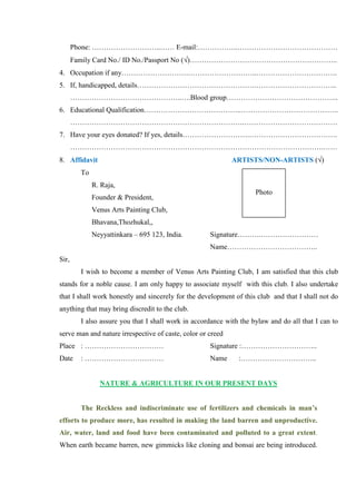 Phone: ………………………..…… E-mail:……………..……………………………………
       Family Card No./ ID No./Passport No ( )……………………………………………………..
4. Occupation if any……………………….………………………..…………………………….
5. If, handicapped, details………………………………………….……………………………..
       ………………………………………..….Blood group………………………………………..
6. Educational Qualification…………………………………..…………………………………..
       ……………………………………………………………….…………………………………
7. Have your eyes donated? If yes, details……………………….……………………………….
       …………………………………………………………………………………………….……
8. Affidavit                                                 ARTISTS/NON-ARTISTS ( )
         To
              R. Raja,
                                                                     Photo
              Founder & President,
              Venus Arts Painting Club,
              Bhavana,Thozhukal,,
              Neyyattinkara – 695 123, India.        Signature……….……………………
                                                     Name………………………………..
Sir,
         I wish to become a member of Venus Arts Painting Club, I am satisfied that this club
stands for a noble cause. I am only happy to associate myself with this club. I also undertake
that I shall work honestly and sincerely for the development of this club and that I shall not do
anything that may bring discredit to the club.
         I also assure you that I shall work in accordance with the bylaw and do all that I can to
serve man and nature irrespective of caste, color or creed
Place : ……………………………                                  Signature :…………………………..
Date     : ……………………………                               Name      :…………………………..


                NATURE & AGRICULTURE IN OUR PRESENT DAYS


         The Reckless and indiscriminate use of fertilizers and chemicals in man’s
efforts to produce more, has resulted in making the land barren and unproductive.
Air, water, land and food have been contaminated and polluted to a great extent.
When earth became barren, new gimmicks like cloning and bonsai are being introduced.
 