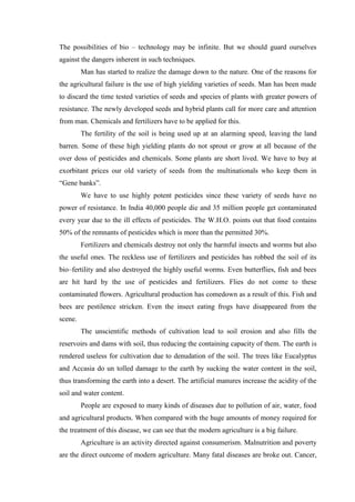 The possibilities of bio – technology may be infinite. But we should guard ourselves
against the dangers inherent in such techniques.
         Man has started to realize the damage down to the nature. One of the reasons for
the agricultural failure is the use of high yielding varieties of seeds. Man has been made
to discard the time tested varieties of seeds and species of plants with greater powers of
resistance. The newly developed seeds and hybrid plants call for more care and attention
from man. Chemicals and fertilizers have to be applied for this.
         The fertility of the soil is being used up at an alarming speed, leaving the land
barren. Some of these high yielding plants do not sprout or grow at all because of the
over doss of pesticides and chemicals. Some plants are short lived. We have to buy at
exorbitant prices our old variety of seeds from the multinationals who keep them in
“Gene banks”.
         We have to use highly potent pesticides since these variety of seeds have no
power of resistance. In India 40,000 people die and 35 million people get contaminated
every year due to the ill effects of pesticides. The W.H.O. points out that food contains
50% of the remnants of pesticides which is more than the permitted 30%.
         Fertilizers and chemicals destroy not only the harmful insects and worms but also
the useful ones. The reckless use of fertilizers and pesticides has robbed the soil of its
bio–fertility and also destroyed the highly useful worms. Even butterflies, fish and bees
are hit hard by the use of pesticides and fertilizers. Flies do not come to these
contaminated flowers. Agricultural production has comedown as a result of this. Fish and
bees are pestilence stricken. Even the insect eating frogs have disappeared from the
scene.
         The unscientific methods of cultivation lead to soil erosion and also fills the
reservoirs and dams with soil, thus reducing the containing capacity of them. The earth is
rendered useless for cultivation due to denudation of the soil. The trees like Eucalyptus
and Accasia do un tolled damage to the earth by sucking the water content in the soil,
thus transforming the earth into a desert. The artificial manures increase the acidity of the
soil and water content.
         People are exposed to many kinds of diseases due to pollution of air, water, food
and agricultural products. When compared with the huge amounts of money required for
the treatment of this disease, we can see that the modern agriculture is a big failure.
         Agriculture is an activity directed against consumerism. Malnutrition and poverty
are the direct outcome of modern agriculture. Many fatal diseases are broke out. Cancer,
 