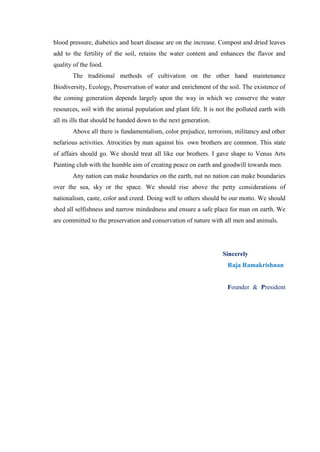 blood pressure, diabetics and heart disease are on the increase. Compost and dried leaves
add to the fertility of the soil, retains the water content and enhances the flavor and
quality of the food.
       The traditional methods of cultivation on the other hand maintenance
Biodiversity, Ecology, Preservation of water and enrichment of the soil. The existence of
the coming generation depends largely upon the way in which we conserve the water
resources, soil with the animal population and plant life. It is not the polluted earth with
all its ills that should be handed down to the next generation.
       Above all there is fundamentalism, color prejudice, terrorism, militancy and other
nefarious activities. Atrocities by man against his own brothers are common. This state
of affairs should go. We should treat all like our brothers. I gave shape to Venus Arts
Painting club with the humble aim of creating peace on earth and goodwill towards men.
       Any nation can make boundaries on the earth, nut no nation can make boundaries
over the sea, sky or the space. We should rise above the petty considerations of
nationalism, caste, color and creed. Doing well to others should be our motto. We should
shed all selfishness and narrow mindedness and ensure a safe place for man on earth. We
are committed to the preservation and conservation of nature with all men and animals.




                                                                   Sincerely
                                                                     Raja Ramakrishnan


                                                                     Founder & President
 