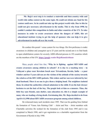 Mr. Raja’s next step is to conduct a statewide and then country wide and
 world wide online contest on the same topic. He could not obtain any fund for his
 venture until now. So he could not take up this project world wide. Due to this he
 could not give necessary advertisement in the media. This is why from 1998; he
 couldn’t conduct this competition in India and other countries of the UN. To take
 measures in order to create awareness about the dangers of AIDS, this art
 educational institute trying to get the help of sponsors who can help it to give
 advertisement in media all over the world.


       He conduct this postal / venue contest for two things. His first preference is make
awareness in children and youngsters up to 25 years and the second aim is to find funds
to open rehabilitation centers for severely AIDS affected persons in 193 countries which
are the members of the UN. https://google reader/RajaRamakrishnan


       Many people asked him that, “Why he is fighting against HIV/AIDS and
creates awareness among children in schools”. It is due to a touching story – in
Vellayani a place near Kovalam beach near Trivandrum, Kerala, India – a poor
window and her 5 years old son are the victims of the attitude of the society towards
the relatives of the HIV/AIDS patients. This widow and her son were infected by her
dead husband. There is no one to give them a helping hand. The neighbors isolated
them. In school the authorities refused admission to the child. Even the hair dresser
hesitates to cut the hair of the boy. The people look at him as a monster. Thus, the
little boy sans friends, sans shelter, sans education etc. this is a simple example of
many who are leading a living death. Envisioning this, Mr. Raja decided to do from
April 6-11,1998 about HIV/AIDS awareness program among school children.
       He witnessed many such incidents since 1995. That was his guiding force behind
the formation of „Venus Arts Painting Club‟ – Artist and Non – Artist members with
Charitable activities He worked for the formation of the club from 1995 and it was
completed in March 1998, and it got registration as a charitable organization from the
Government of Kerala in July 1998.
 