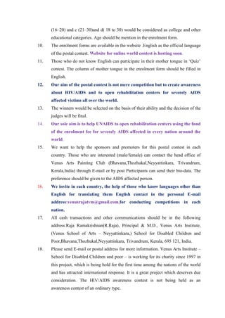 (16–20) and c (21–30)and d( 18 to 30) would be considered as college and other
      educational categories. Age should be mention in the enrolment form.
10.   The enrolment forms are available in the website .English as the official language
      of the postal contest. Website for online world contest is hosting soon.
11.   Those who do not know English can participate in their mother tongue in „Quiz‟
      contest. The column of mother tongue in the enrolment form should be filled in
      English.
12.   Our aim of the postal contest is not mere competition but to create awareness
      about HIV/AIDS and to open rehabilitation centers for severely AIDS
      affected victims all over the world.
13.   The winners would be selected on the basis of their ability and the decision of the
      judges will be final.
14.   Our sole aim is to help UNAIDS to open rehabilitation centers using the fund
      of the enrolment fee for severely AIDS affected in every nation around the
      world.
15.   We want to help the sponsors and promoters for this postal contest in each
      country. Those who are interested (male/female) can contact the head office of
      Venus Arts Painting Club (Bhavana,Thozhukal,Neyyattinkara, Trivandrum,
      Kerala,India) through E-mail or by post Participants can send their bio-data. The
      preference should be given to the AIDS affected person.
16.   We invite in each country, the help of those who know languages other than
      English for translating them English contact in the personal E-mail
      address:venusrajatvm@gmail.com,for conducting competitions in each
      nation.
17.   All cash transactions and other communications should be in the following
      address:Raja Ramakrishnan(R.Raja), Principal & M.D., Venus Arts Institute,
      (Venus School of Arts – Neyyattinkara,) School for Disabled Children and
      Poor,Bhavana,Thozhukal,Neyyattinkara, Trivandrum, Kerala, 695 121, India.
18.   Please send E-mail or postal address for more information. Venus Arts Institute –
      School for Disabled Children and poor – is working for its charity since 1997 in
      this project, which is being hold for the first time among the nations of the world
      and has attracted international response. It is a great project which deserves due
      consideration. The HIV/AIDS awareness contest is not being held as an
      awareness contest of an ordinary type.
 