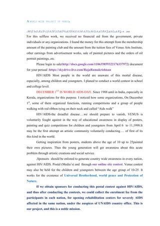 A WORLD   WIDE PROJECT OF VENUS.



REF:WORLD CONTEST/HIV/AIDS/CONSENT/UN&UNAIDS/JANUARY 10 , 2000.

For this selfless work, we received no financial aid from the government, private
individuals or any organizations. I found the money for this attempt from the membership
amount of the painting club and the amount from the tuition fees of Venus Arts Institute,
other earnings from advertisement works, sale of painted pictures and the orders of oil
portrait paintings, etc.
        Please login to sale(http://docs.google.com/110635859322176337972) document
for your perusal :https://skydrive.live.com/RajaRamakrishnan
        HIV/AIDS Most people in the world are unaware of this mortal disease,
especially, among children and youngsters. I planed to conduct a world contest in school
and college level.
        DECEMBER 1ST IS WORLD AIDS DAY. Since 1988 until in India, especially in
Kerala, organizations for this purpose. I noticed how some organizations, On December
1st, some of them organized functions, running competitions and a group of people
walking with red ribbon tying on their neck and called “Aids walk”
        HIV/AIDS-the dreadful disease….we should prepare to vanish, VENUS is
voluntarily fought against in the way of educational awareness in display of posters,
painting and quiz competitions for children and youngsters from April 6 to 11,1998.It
may be the first attempt an artistic community voluntarily conducting…. of first of its
this kind in the world.
        Getting inspiration from posters, students above the age of 10 up to 25painted
their own pictures. Thus the young generation will get awareness about this acute
problem through artistic creations and social service.
        ,Sponsors should be enlisted to generate country wide awareness in every nation,
against HIV/AIDS. Postal (Media‟s) and through our online site contest. Venue contest
may also be held for the children and youngsters between the age group of 10-25. It
works for the existence of Universal Brotherhood, world peace and Protection of
Nature.
        If we obtain sponsors for conducting this postal contest against HIV/AIDS,
and thus after conducting the contests, we could collect the enrolment fee from the
participants in each nation, for opening rehabilitation centers for severely AIDS
affected in the same nation, under the auspices of UNAIDS country office. This is
our project, and this is a noble mission.
 