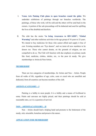 I.    Venus Arts Paining Club plans to open branches round the globe. We
        undertake exhibitions of paintings through our branches worldwide. The
        paintings, of those who wish, will be sold and the others will be send back to the
        owners. A portion of the sale proceedings will be deducted and used for uplifting
        the lives of the disabled and derelicts.


 II.    The club has the motto “to bring Awareness to HIV/AIDS”, “Global
        Warming” and other nefarious activities in the age group of 10 years to 25 years.
        We intend to buy medicines for those who cannot afford and supply it free of
        cost. Existing members are “Eye donors”, and we insist all new members to be
        donors too. Those who cannot donate, on the grounds of religion, are not
        compelled to do so. The Club will function with due emphasis on primary needs
        like food, medicine, clothes, shelter, etc., to the poor & needy. We give
        memberships to Artists & Non-Artists.


MEMBERSHIP


        There are two categories of memberships, for Artists and Non – Artists. People
from all walks of life, regardless of age, color, caste or creed who are unselfish and
dedicated, from all countries can become members of the club.


ARTISTS (CATEGORY – I


        Painting is a hobby to most people. It is a hobby and a means of livelihood to
some. Paints and canvases are highly priced, and their paintings should be sold at
reasonable rates, as it is a question of survival.


NON – ARTISTS (CATEGORY – II
        Non – Artists should lend a helping hand and promote to the betterment of the
needy, sick, miserable, homeless and preserve the nature.


APPLICATION FOR MEMBERSHIP
 