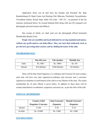 Application forms can be had from the founder and President Mr. Raja
Ramakrishnan,( R. Raja) Venus Arts Painting Club .Bhavana, Thozhukal, Neyyattinkara,
Trivandrum district, Kerala State, India, Pin Code – 695 121 , on payment of the fee
structure mentioned below, by crossed demand draft along with one (01) passport size
photograph, personal resume and affidavit.


       One receipt of which, we shall send you the photograph affixed laminated
Membership Identity Card.
       People who are unselfish and loyal dedicated in serving mankind and nature,
without any profit motives can hold offices. They can start their dedicated work as
per the laws governing their country and by abiding the bylaw of the club.


MEMBERSHIP FEES


                         One (01) year          Life member            Monthly fees
       India                Rs. 500/-             Rs. 3000/-              Rs. 50/-
      Abroad              $10 (Dollar)          $100 (Dollar)           $2 (Dollar)


       There will be One Chief Organizer, Co–ordinator and Convener for each country,
each state will have one state organizer/co-ordinator and convener and a convener/
organizer/co-ordinator in each branch of the club in every District of the state. The yearly
membership fee of each official is given below. In addition to these there will be
country/state/district co-ordinators, organizers conveners etc., as per the rules of the club.


OFFICIAL MEMBERSHIP


                      Country Chief          State Convener/       Branch Convener/
                  Organizer/ Convener            Organizer             Organizer
   Aboard                  $ 100                    $ 50                   $ 10
   In India             Rs. 10,000               Rs. 5,000              Rs. 3,000


EYE DONATIONS
 