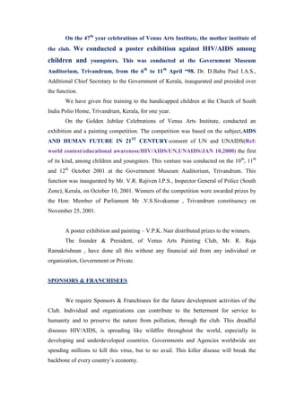 On the 47th year celebrations of Venus Arts Institute, the mother institute of
the club. We conducted a poster exhibition against HIV/AIDS among

children and youngsters. This was conducted at the Government Museum
Auditorium, Trivandrum, from the 6th to 11th April “98. Dr. D.Babu Paul I.A.S.,
Additional Chief Secretary to the Government of Kerala, inaugurated and presided over
the function.
       We have given free training to the handicapped children at the Church of South
India Polio Home, Trivandrum, Kerala, for one year.
       On the Golden Jubilee Celebrations of Venus Arts Institute, conducted an
exhibition and a painting competition. The competition was based on the subject,AIDS
AND HUMAN FUTURE IN 21ST CENTURY-consent of UN and UNAIDS(Ref:
world contest/educational awareness/HIV/AIDS/UN,UNAIDS/JAN 10,2000) the first
of its kind, among children and youngsters. This venture was conducted on the 10th, 11th
and 12th October 2001 at the Government Museum Auditorium, Trivandrum. This
function was inaugurated by Mr. V.R. Rajiven I.P.S., Inspector General of Police (South
Zone), Kerala, on October 10, 2001. Winners of the competition were awarded prizes by
the Hon: Member of Parliament Mr .V.S.Sivakumar , Trivandrum constituency on
November 25, 2001.


       A poster exhibition and painting – V.P.K. Nair distributed prizes to the winners.
       The founder & President, of Venus Arts Painting Club, Mr. R. Raja
Ramakrishnan , have done all this without any financial aid from any individual or
organization, Government or Private.


SPONSORS & FRANCHISEES


       We require Sponsors & Franchisees for the future development activities of the
Club. Individual and organizations can contribute to the betterment for service to
humanity and to preserve the nature from pollution, through the club. This dreadful
diseases HIV/AIDS, is spreading like wildfire throughout the world, especially in
developing and underdeveloped countries. Governments and Agencies worldwide are
spending millions to kill this virus, but to no avail. This killer disease will break the
backbone of every country‟s economy.
 