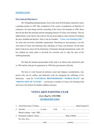 PAINING CLUB


FOUNDER & PRESIDENT
       Mr. R.Raja(Raja Ramakrishnan), Son of late artist R.R.Krishnan started his career
a painting teacher in 1987 after completion of the course of graduation on Bachelor of
commerce. He took charge and the ownership of the Venus Arts Institute in 1988. Since
then he has been the principal and the managing director of Venus Arts Institute. Thus he
added charity work side by side with art. He has given shape to some schemes for helping
the poor, disabled and derelict. That is why he founded – “Venus Arts Painting Club” –
An artist and non-Artist charitable organization. Promoting art and painting is not the
sole motto of Venus Arts Painting Club, subsidiary of Venus Arts Institute. On the other
hand it had given stress for the betterment of humanity through humanitarian works. He
has chalked out many plans to diversify his activities aim to wipe the tears of the
suffering humanity.


       Mr. Raja the founder and president of this club is an inborn artist started this club
in 1995 and the club got its registration in 1998 from government of Kerala.


       We have to work beyond all political, racial and religious considerations. Any
person who can do selfless and dedicated work for mitigating the sufferings of his
fellowmen – work for “UNIVERSAL BROTHERHOOD” “WORLD PEACE” and
“PROTECTION OF NATURE” – can become a member of Venus Arts Painting Club
and Venus Arts School for disables children and poor.


                      VENUS ARTS PAINTING CLUB
                               (Govt. Reg.No: 1192/1988)
                                MEMBERSHIP FORM


1. Artist/Non-artist ( ) Name………………………………………...…………Male/Female( )
2. Amount……….…………… (1 year -                      /Life        /-)…………………………..……..
   Details (cheque / cash / DD)……………… ………….………………………………………..
3. Permanent Address: Name…………………………………… Date of Birth…………..……
   S/o, D/o, W/o………………………..………………………………………………………….
   …………………………………state……………………………country…………….………
 