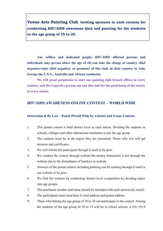 Venus Arts Painting Club: Inviting sponsors in each country for
conducting HIV/AIDS awareness Quiz and painting for the students
in the age group of 10 to 25.




       Any selfless and dedicated people, HIV/AIDS affected persons and
individuals (any person above the age of 18) can take the charge of country chief
organizer/state chief organizer or promoter of this club, in their country in Asia,
Europe the U.S.A., Australia and African continents.
       We will grant permission to start our painting club branch offices in every
country, and the respective person can run this club for the good being of the society
in every nation.


HIV/AIDS AWARENESS ONLINE CONTEST – WORLD WIDE


Instruction & By Law – Postal (World Wide by website) and Venue Contests


1.     This postal contest is held district level in each nation. Dividing the students in
       schools, colleges and other educational institution as per the age group.
2.     The contests must be in the topics they are interested. Those who win will get
       presents and certificates.
3.     We will inform the participant through E-mail or by post.
4.     We conduct the contest through website the money transaction is not through the
       website due to the disturbance of hawkers in website.
5.     Answers of the postal contest including painting can be sending through E-mail in
       our website or by post.
6.     We find the winners by conducting district level competition by dividing topics
       into age groups.
7.     The enrolment number and name should be included with each answer.(by email)
8.     The participants must send their E-mail address and postal address.
9.     Those who belong the age group of 10 to 30 can participate in the contest. Among
       the students of the age group of 10 to 15 will be in school section: a (10–15) b
 