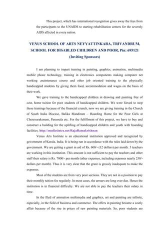 This project, which has international recognition gives away the fees from
        the participants to the UNAIDS to starting rehabilitation centers for the severely
        AIDS affected in every nation.


  VENUS SCHOOL OF ARTS NEYYATTINKARA, TRIVANDRUM,
   SCHOOL FOR DISABLED CHILDREN AND POOR, Pin: 695121
                                 (Inviting Sponsors)


        I am planning to impart training in painting, graphics, animation, multimedia
mobile phone technology, training in electronics components making computer net
working ,maintenance course and other job oriented training to the physically
handicapped students by giving them food, accommodation and wages on the basis of
their work.
        We gave training to the handicapped children in drawing and painting free of
cost, home tuition for poor students of handicapped children. We were forced to stop
these trainings because of the financial crunch, now we are giving training in the Church
of South India Diocese, Balika Mandiram – Boarding Home for the Poor Girls at
Cheruvarakonam, Parassala etc. For the fulfillment of this project, we have to buy and
construct a building for the uplifting of handicapped children and youth with boarding
facilities. http://medicsintex.net/RajaRamakrishnan
        Venus Arts Institute is an educational institution approved and recognized by
government of Kerala, India. It is being run in accordance with the rules laid down by the
government. We are getting a grant in aid of Rs. 600/- (12 dollars) per month. 3 teachers
are working in this institution. This amount is not sufficient to pay the teachers and other
staff their salary is Rs. 7000/- per month (other expenses, including expenses nearly 250/-
dollars per month). Thus it is very clear that the grant is grossly inadequate to make the
expenses.
        Most of the students are from very poor sections. They are not in a position to pay
their monthly tuition fee regularly. In most cases, the arrears are long over due. Hence the
institution is in financial difficulty. We are not able to pay the teachers their salary in
time.
        In the filed of animation multimedia and graphics, art and painting are infinite,
especially, in the field of business and commerce. The offers in painting became a costly
affair because of the rise in prices of raw painting materials. So, poor students are
 