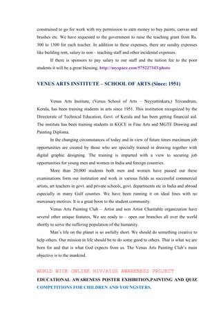 constrained to go for work with my permission to earn money to buy paints, canvas and
brushes etc. We have requested to the government to raise the teaching grant from Rs.
300 to 1500 for each teacher. In addition to these expenses, there are sundry expenses
like building rent, salary to non – teaching staff and other incidental expenses.
       If there is sponsors to pay salary to our staff and the tuition fee to the poor
students it will be a great blessing. http://myspace.com/575227343/photo


VENUS ARTS INSTITUTE – SCHOOL OF ARTS (Since: 1951)


       Venus Arts Institute, (Venus School of Arts – Neyyattinkara,) Trivandrum,
Kerala, has been training students in arts since 1951. This institution recognized by the
Directorate of Technical Education, Govt. of Kerala and has been getting financial aid.
The institute has been training students in KGCE in Fine Arts and MGTE Drawing and
Painting Diploma.
       In the changing circumstances of today and in view of future times maximum job
opportunities are created by those who are specially trained in drawing together with
digital graphic designing. The training is imparted with a view to securing job
opportunities for young men and women in India and foreign countries.
       More than 20,000 students both men and women have passed out these
examinations form our institution and work in various fields as successful commercial
artists, art teachers in govt. and private schools, govt. departments etc in India and abroad
especially in many Gulf counties. We have been running it on ideal lines with no
mercenary motives. It is a great boon to the student community.
       Venus Arts Painting Club – Artist and non Artist Charitable organization have
several other unique features, We are ready to – open our branches all over the world
shortly to serve the suffering population of the humanity.
       Man‟s life on the planet is so awfully short. We should do something creative to
help others. Our mission in life should be to do some good to others. That is what we are
born for and that is what God expects from us. The Venus Arts Painting Club‟s main
objective is to the mankind.


WORLD WIDE ONLINE HIV/AIDS AWARENESS PROJECT
EDUCATIONAL AWARENESS POSTER EXHIBITION,PAINTING AND QUIZ
COMPETITIONS FOR CHILDREN AND YOUNGSTERS.
 