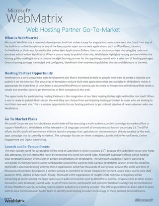 Microsoft®
 WebMatrix
    Web Hosting Partner Go-To-Market
 Go
What is WebMatrix?
Microsoft WebMatrix is a new web development tool that makes it easy for anyone to create a new web site. Start from any of
the built-in or online templates or any of the free popular open source web applications, such as WordPress, Joomla!,
DotNetNuke or Umbraco, located in the online Web Applications Gallery. Users can customize their site using the code and
database editor within WebMatrix. When a user is ready to publish their site, WebMatrix highlights hosting partners within the
hosting gallery making it easy to choose the right hosting partner for the app being created with a selection of hosting packages.
Once a hosting package is selected and configured, WebMatrix then seamlessly publishes the site and database to the web.


Hosting Partner Opportunity
WebMatrix is a very unique new web development tool that is marketed directly to people who want to create a website and
publish it on the internet. The vast array of templates and pre-built web applications that are available in WebMatrix makes it
appropriate for every kind of user, from a seasoned WordPress or Joomla user to a new or inexperienced individual that needs a
simple and seamless way to get themselves or their company on the web.

The opportunity for participating Hosting Partners is the integration of our Web Hosting Gallery right within the tool itself. When
a user is ready to publish their site on the web they can choose from participating hosting providers to users who are looking to
host their new web site. This is a unique opportunity for our hosting partners to get a direct pipeline of new customers who use
WebMatrix.


Go To Market Plans
Microsoft Corporate and its subsidiaries world-wide will be executing a multi-audience, multi-channel go-to-market effort to
support WebMatrix. WebMatrix will be released in 13 languages and will all simultaneously launch on January 13. The GTM
efforts by Microsoft will commence with the launch campaign that capitalizes on the momentum already created by the web
apps campaign that is currently in market. The campaign focuses on three strategies; Launch and In-Person Events, Online
Engagement and Digital Advertising.

Launch and In-Person Events
The main launch event for WebMatrix will be held at CodeMash in Ohio in January 13th. Because the CodeMash venue only holds
800 attendees, we will extend the reach by streaming this event live world-wide. Microsoft Subsidiary offices will be holding
local WebMatrix launch events with in person presentations on WebMatrix. The Microsoft Academic Team is working to
coordinate its 900 Microsoft Student Ambassadors around the world to hold Campus WebMatrix Launch events for students.
Microsoft is also coordinating with the INETA organization which has thousands of user groups around the world and tens of
thousands of members to organize a contest among its members to create modules for Orchard, a new open source web CMS
based on MVC, started by Microsoft. Finally, Microsoft’s DPE organization of roughly 2000 technical evangelists will be
presenting at events among the large open source web communities such as WordPress, Joomla, Drupal as well as other events
focused on web developers world-wide. At all of these events, participants will promote WebMatrix and giving demonstrations
of how WebMatrix works, including how to publish websites to a hosting provider. The DPE organization has been asked to work
with its local Communication Sector team to identify local hosting providers to leverage in these product demonstrations.
 