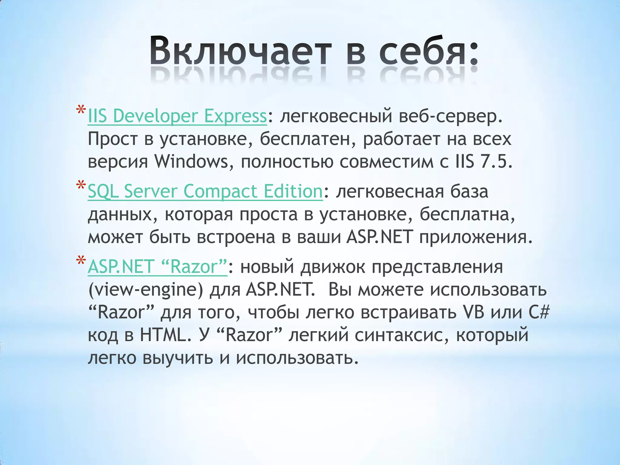 Включает в себя:IIS Developer Express: легковесный веб-сервер. Прост в установке, бесплатен, работает на всех версия Windows, полностью совместим сIIS 7.5.SQL Server Compact Edition: легковесная база данных, которая проста в установке, бесплатна, может быть встроена в ваши ASP.NET приложения.ASP.NET “Razor”: новый движок представления (view-engine)для ASP.NET.  Вы можете использовать “Razor” для того, чтобы легко встраивать VB илиC# код вHTML. У “Razor” легкий синтаксис, который легко выучить и использовать.