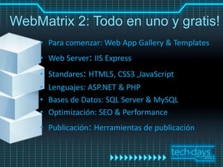 WebMatrix 2: Todo en uno y gratis!
    • Para comenzar: Web App Gallery & Templates
    • Web Server: IIS Express
    • Standares: HTML5, CSS3 ,JavaScript
    • Lenguajes: ASP.NET & PHP
    • Bases de Datos: SQL Server & MySQL
    • Optimización: SEO & Performance
    • Publicación: Herramientas de publicación
 