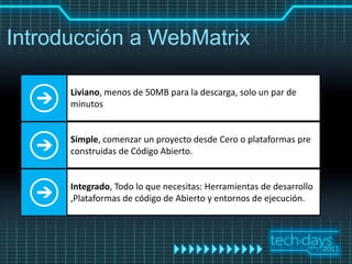 Introducción a WebMatrix

      Liviano, menos de 50MB para la descarga, solo un par de
      minutos


      Simple, comenzar un proyecto desde Cero o plataformas pre
      construidas de Código Abierto.


      Integrado, Todo lo que necesitas: Herramientas de desarrollo
      ,Plataformas de código de Abierto y entornos de ejecución.
 