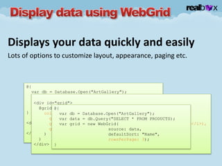 Displays your data quickly and easily
Lots of options to customize layout, appearance, paging etc.
@{
var db = Database.Open("ArtGallery");
var data = db.Query("SELECT * FROM PRODUCTS);
var grid = new WebGrid(data);
}
<div id="grid">
@grid.GetHtml();
</div>
<div id="grid">
@grid.GetHtml(
columns: grid.Columns(
grid.Column("Name", "Product", style: "product"),
grid.Column("Description", format:@<i>@item.Description</i>),
grid.Column("Price", format:@<text>$@item.Price</text>)
)
)
</div>
@{
var db = Database.Open("ArtGallery");
var data = db.Query("SELECT * FROM PRODUCTS);
var grid = new WebGrid(
source: data,
defaultSort: "Name",
rowsPerPage: 3);
}
 