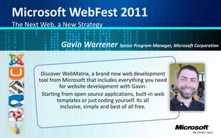 Microsoft WebFest 2011 The Next Web, a New Strategy Gavin WarrenerSenior Program Manager, Microsoft Corporation Discover WebMatrix, a brand new web development tool from Microsoft that includes everything you need for website development with Gavin. Starting from open source applications, built-in web templates or just coding yourself. Its all inclusive, simple and best of all free. 