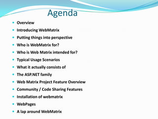 AgendaOverviewIntroducing WebMatrixPutting things into perspectiveWho is WebMatrix for?Who is Web Matrix intended for?Typical Usage ScenariosWhat it actually consists ofThe ASP.NET familyWeb Matrix Project Feature OverviewCommunity / Code Sharing FeaturesInstallation of webmatrixWebPagesA lap around WebMatrix