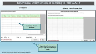Export Excel Utility for Ease of Working in Form AOC-4
Related Party TransactionCSR Details
Auto Drop Down is
available.
Export Excel feature where
Data is to be filed in Multiple
Fields.
All rights reserved with Webtel Electrosoft Pvt. Ltd.©2017
 