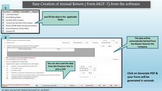 Click on Generate PDF &
your Form will be
generated in seconds
Easy Creation of Annual Return ( Form MGT-7) from the software.
1
Just fill the data in the applicable
fields
2 The data will be
automatically fetched from
the Master Data for the
Company.
You can also Load the data
from the Previous Year in
just a click
All rights reserved with Webtel Electrosoft Pvt. Ltd.©2017
 