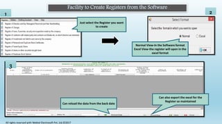 Facility to Create Registers from the Software
1
Normal View-In the Software format
Excel View-the register will open in the
excel format
2
3
Can reload the data from the back date
Can also export the excel for the
Register so maintained
Just select the Register you want
to create
All rights reserved with Webtel Electrosoft Pvt. Ltd.©2017
 