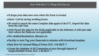 How Web MCA-’e’-Filing will help you
It keeps your data save even when the Form is revised.
Saves Cost by saving working hours.
No need to punch the same Complex data again in the P.Y., Import the data
from the Last Year.
Only Punch the data for the fields applicable in the Software, it will auto take
Zero where the Fields are not applicable.
Pre-drafted Resolutions, Minutes etc.
Facility to Auto Tag your financials in minutes with download template.
Easy flow for Annual Filing of forms AOC-4 & MGT-7.
Create the database of all Companies at once through Import of
Single/Multiple Forms AOC-4 & MGT-7.
All rights reserved with Webtel Electrosoft Pvt. Ltd.©2017
 