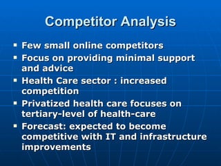Competitor Analysis
   Few small online competitors
   Focus on providing minimal support
    and advice
   Health Care sector : increased
    competition
   Privatized health care focuses on
    tertiary-level of health-care
   Forecast: expected to become
    competitive with IT and infrastructure
    improvements
 