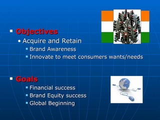    Objectives
    • Acquire and Retain
         Brand Awareness
         Innovate to meet consumers wants/needs



   Goals
         Financial success
         Brand Equity success
         Global Beginning
 