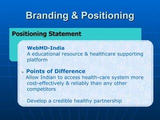 Branding & Positioning
Positioning Statement

       WebMD-India
       A educational resource & healthcare supporting
       platform

   “   Points of Difference
       Allow Indian to access health-care system more
       cost-effectively & reliably than any other
       competitors

       Develop a credible healthy partnership
 