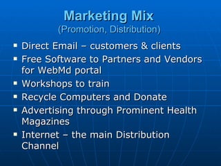 Marketing Mix
           (Promotion, Distribution)
   Direct Email – customers & clients
   Free Software to Partners and Vendors
    for WebMd portal
   Workshops to train
   Recycle Computers and Donate
   Advertising through Prominent Health
    Magazines
   Internet – the main Distribution
    Channel
 