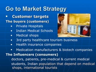 Go to Market Strategy
   Customer targets
The buyers (customers)
  • Private Hospitals
  • Indian Medical Schools
  • Medical shops
  • 3rd party healthcare tourism business
  • Health insurance companies
    • Medication manufacturers & biotech companies
The Influencers (consumers)
   doctors, patients, pre-medical & current medical
   students, Indian population that depend on medical
   shops, international tourists
 
