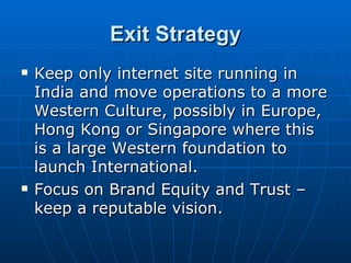 Exit Strategy
   Keep only internet site running in
    India and move operations to a more
    Western Culture, possibly in Europe,
    Hong Kong or Singapore where this
    is a large Western foundation to
    launch International.
   Focus on Brand Equity and Trust –
    keep a reputable vision.
 