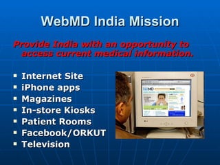 WebMD India Mission
Provide India with an opportunity to
 access current medical information.

   Internet Site
   iPhone apps
   Magazines
   In-store Kiosks
   Patient Rooms
   Facebook/ORKUT
   Television
 