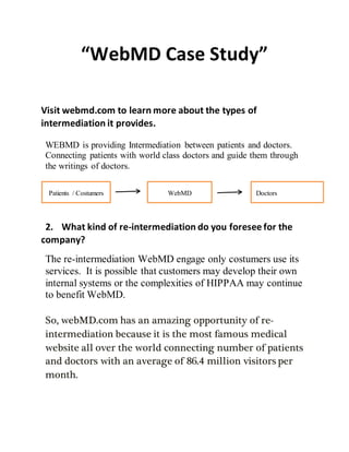 “WebMD Case Study”
Visit webmd.com to learn more about the types of
intermediation it provides.
WEBMD is providing Intermediation between patients and doctors.
Connecting patients with world class doctors and guide them through
the writings of doctors.
2. What kind of re-intermediation do you foresee for the
company?
The re-intermediation WebMD engage only costumers use its
services. It is possible that customers may develop their own
internal systems or the complexities of HIPPAA may continue
to benefit WebMD.
So, webMD.com has an amazing opportunity of re-
intermediation because it is the most famous medical
website all over the world connecting number of patients
and doctors with an average of 86.4 million visitors per
month.
Patients / Costumers WebMD Doctors
 