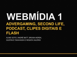 WEBMÍDIA 1
ADVERGAMING, SECOND LIFE,
PODCAST, CLIPES DIGITAIS E
FLASH
ALINE GOTO, ANDRÉ BETT, BRUNA HEREK,
GUSTAVO TAKAHASHI E RENATA VALÉRIO

 